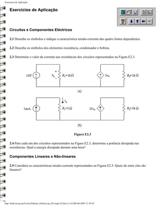 Exercícios de Aplicação


     Exercícios de Aplicação



     Circuitos e Componentes Eléctricos

     2.1 Desenhe os símbolos e indique a característica tensão-corrente das quatro fontes dependentes.

     2.2 Desenhe os símbolos dos elementos resistência, condensador e bobina.

     2.3 Determine o valor da corrente nas resistências dos circuitos representados na Figura E2.3.




                                                                         Figura E2.3

     2.4 Para cada um dos circuitos representados na Figura E2.3, determine a potência dissipada nas
     resistências. Qual a energia dissipada durante uma hora?

     Componentes Lineares e Não-lineares

     2.5 Considere as características tensão-corrente representados na Figura E2.5. Quais de entre elas são
     lineares?




http://ltodi.est.ips.pt/lveriss/Sebenta_Online/cap_02/exapl_02.htm (1 of 2)06-06-2005 12:39:54
 