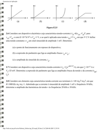 Exercícios de Aplicação




                                                                         Figura E2.5

     2.6 Considere um dispositivo electrónico cuja característica tensão-corrente é i =K(v                                     -V )2, para
                                                                                                                D         GS     th
     v >V , e com          K=10-3A/V2         e V =1 V, e ao qual é aplicada uma tensão v =V+v , em que V=2 V define
      GS      th                                  th                                                       GS        sf
     uma tensão constante e v um sinal sinusoidal de amplitude 1 mV. Determine:
                                        sf


                (a) o ponto de funcionamento em repouso do dispositivo;

                (b) a expressão do parâmetro que liga as amplitudes fracas v e i ;
                                                                                                 sf       sf


                (c) a amplitude da sinusóide de corrente, i .
                                                                           sf


                                                                                                           vBE/VT
     2.7 Considere um dispositivo cuja característica tensão-corrente é i =I (e                                     -1), em que I =10-15 A e
                                                                                                 C    s                               s
     V =25 mV. Determine a expressão do parâmetro que liga as amplitudes fracas da tensão e da corrente (v ,
       T                                                                                                                                       BE
     i ).
      C


     2.8 Considere um elemento cuja característica tensão-corrente aos terminais é v=Ri+α2i2+α3i3, em que
     R=1000 Ω e α2=α3=1. Admitindo que a corrente é sinusoidal de amplitude 1 mV e frequência 10 kHz,
     determine a amplitude das harmónicas da tensão v às frequências 20 kHz e 30 kHz.




http://ltodi.est.ips.pt/lveriss/Sebenta_Online/cap_02/exapl_02.htm (2 of 2)06-06-2005 12:39:54
 