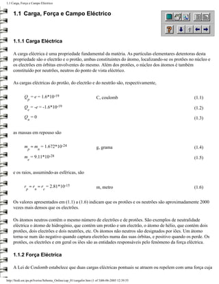 1.1 Carga, Força e Campo Eléctrico


     1.1 Carga, Força e Campo Eléctrico



     1.1.1 Carga Eléctrica

     A carga eléctrica é uma propriedade fundamental da matéria. As partículas elementares detentoras desta
     propriedade são o electrão e o protão, ambas constituintes do átomo, localizando-se os protões no núcleo e
     os electrões em órbitas envolventes do mesmo. Além dos protões, o núcleo dos átomos é também
     constituído por neutrões, neutros do ponto de vista eléctrico.

     As cargas eléctricas do protão, do electrão e do neutrão são, respectivamente,


             Q = e = 1.6*10-19                                       C, coulomb                       (1.1)
                p

             Q = -e = -1.6*10-19                                                                      (1.2)
                e

             Q =0                                                                                     (1.3)
                n


     as massas em repouso são


             m ≈ m = 1.672*10-24                                     g, grama                         (1.4)
                p        n

             m = 9.11*10-28                                                                           (1.5)
                e


     e os raios, assumindo-as esféricas, são


             r ≈ r ≈ r = 2.81*10-15                                  m, metro                         (1.6)
               p     n       e


     Os valores apresentados em (1.1) a (1.6) indicam que os protões e os neutrões são aproximadamente 2000
     vezes mais densos que os electrões.

     Os átomos neutros contêm o mesmo número de electrões e de protões. São exemplos de neutralidade
     eléctrica o átomo de hidrogénio, que contém um protão e um electrão, o átomo de hélio, que contém dois
     protões, dois electrões e dois neutrões, etc. Os átomos não neutros são designados por iões. Um átomo
     torna-se num ião negativo quando captura electrões numa das suas órbitas, e positivo quando os perde. Os
     protões, os electrões e em geral os iões são as entidades responsáveis pelo fenómeno da força eléctrica.

     1.1.2 Força Eléctrica

     A Lei de Coulomb estabelece que duas cargas eléctricas pontuais se atraem ou repelem com uma força cuja

http://ltodi.est.ips.pt/lveriss/Sebenta_Online/cap_01/cargafor.htm (1 of 3)06-06-2005 12:39:55
 