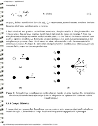1.1 Carga, Força e Campo Eléctrico

     intensidade é



                                                                     N, newton                         (1.7)



     em que ε define a permitividade do vazio, e Q , Q e r representam, respectivamente, os valores absolutos
                  0                                                     x    y
     das cargas eléctricas e a distância entre as mesmas.

     A força eléctrica é uma grandeza vectorial com intensidade, direcção e sentido. A direcção coincide com a
     recta que une as duas cargas, e o sentido é estabelecido pelo sinal das cargas em presença. A força é de
     atracção quando as cargas apresentam sinais contrários, como é o caso da força de atracção existente entre
     electrões e protões nos átomos, e de repulsão nos casos contrários. Em geral, num espaço preenchido por
     múltiplas cargas pontuais a força eléctrica exercida sobre cada uma delas resulta da soma vectorial de
     contribuições parciais. Na Figura 1.1 apresentam-se alguns exemplos elucidativos da intensidade, direcção
     e sentido da força exercida entre cargas eléctricas.




     Figura 1.1 Força eléctrica exercida por um protão sobre um electrão (a), entre electrões (b) e por múltiplos
        electrões sobre um electrão (c) (as cargas positivas e negativas são representadas a branco e a cheio,
                                                   respectivamente)

     1.1.3 Campo Eléctrico

     O campo eléctrico é uma medida da acção que uma carga exerce sobre as cargas eléctricas localizadas no
     seu raio de acção. A intensidade do campo eléctrico criado por uma carga pontual é expressa por




http://ltodi.est.ips.pt/lveriss/Sebenta_Online/cap_01/cargafor.htm (2 of 3)06-06-2005 12:39:55
 