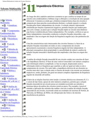Sebenta Multimédia de Análise de Circuitos Eléctricos



                                                                  Impedância Eléctrica


                                               Ao longo dos dois capítulos anteriores constatou-se que a análise no tempo de um
                                               circuito com condensadores e bobinas exige a obtenção e a resolução de uma equação
       Sebenta                                 diferencial. Constatou-se ainda que a dinâmica temporal desta classe de circuitos é
Multimédia                                     composta por duas parcelas essencialmente distintas: a solução natural e a solução
         1 Grandezas                           forçada pelas fontes independentes do circuito. A solução natural é tipicamente
Eléctricas                                     constituída por funções exponenciais negativas, portanto funções que tendem para
                                               zero com o tempo, ao passo que a solução forçada impõe ao circuito uma dinâmica
         2 Componentes
                                               cuja forma é estabelecida por fontes independentes. Por exemplo, verificou-se que as
Fundamentais dos                               fontes independentes sinusoidais conduzem a soluções forçadas sinusoidais, cuja
Circuitos Eléctricos                           amplitude e fase na origem são função da frequência angular (ω) e dos parâmetros do
         3 Resistência                         circuito.
Eléctrica
         4 Leis de                             Uma das características mais interessantes dos circuitos lineares é o facto de as
                                               soluções forçadas sinusoidais em todos os nós e componentes do circuito
Kirchhoff
                                               apresentarem exactamente a mesma frequência angular da fonte independente. A
         5 Métodos de                          principal consequência desta propriedade é a possibilidade de reduzir a análise da
Análise Sistemática de                         solução forçada sinusoidal à identificação das amplitudes e das fases na origem dos
Circuitos                                      sinais.
         6 Teoremas
Básicos dos Circuitos                          A análise da solução forçada sinusoidal de um circuito conduz aos conceitos de fasor
                                               e de impedância eléctrica. O fasor de uma variável sinusoidal é um número complexo
Eléctricos
                                               com informação relativa à amplitude e à fase na origem, desprezando assim a
         7 Condensador e                       informação relativa à frequência que à partida se sabe ser igual em todos os nós e
Capacidade Eléctrica                           componentes do circuito. Por outro lado, a impedância eléctrica de um elemento ou
         8 Bobina e                            circuito mais não é que a relação entre os fasores da tensão e da corrente aos terminais
Indutância                                     respectivos, sendo, portanto, em geral um número complexo dependente da frequência
                                               angular da sinusóide sob análise.
Electromagnética
         9 Análise de
                                               O facto de as relações fasoriais entre tensão e corrente eléctrica nos elementos R, C e
Circuitos RC e RL de 1.ª                       L serem de tipo linear, apesar de entre números complexos, permite que a solução
Ordem                                          forçada sinusoidal de um circuito possa ser estudada recorrendo aos métodos e
        10 Análise de                          teoremas típicos da análise dos circuitos resistivos puros. Por exemplo, é possível
Circuitos RC, RL e RLC                         estender a aplicação dos métodos das malhas e dos nós à análise da solução forçada
                                               sinusoidal de um circuito, recorrendo ainda aos resultados do teoremas de Norton, de
de 2.ª Ordem                                   Thévenin, de Millman, de Miller, da sobreposição das fontes e da máxima
        11 Impedância                          transferência de potência.
Eléctrica
        12 Análise da
Resposta em Frequência
        13 Bobinas
Acopladas e
Transformadores

  http://ltodi.est.ips.pt/lveriss/Sebenta_Online/cap_11/smace_11.htm (1 of 2)06-06-2005 12:35:44
 