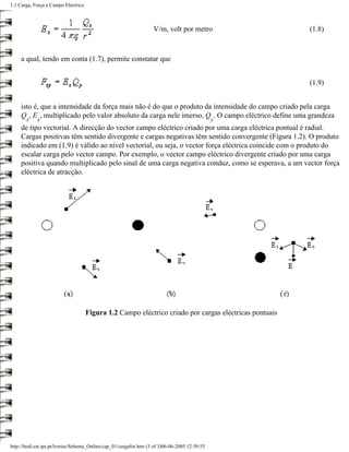 1.1 Carga, Força e Campo Eléctrico



                                                                     V/m, volt por metro                (1.8)



     a qual, tendo em conta (1.7), permite constatar que


                                                                                                        (1.9)


     isto é, que a intensidade da força mais não é do que o produto da intensidade do campo criado pela carga
     Q , E , multiplicado pelo valor absoluto da carga nele imerso, Q . O campo eléctrico define uma grandeza
       x     x                                                                                   y
     de tipo vectorial. A direcção do vector campo eléctrico criado por uma carga eléctrica pontual é radial.
     Cargas positivas têm sentido divergente e cargas negativas têm sentido convergente (Figura 1.2). O produto
     indicado em (1.9) é válido ao nível vectorial, ou seja, o vector força eléctrica coincide com o produto do
     escalar carga pelo vector campo. Por exemplo, o vector campo eléctrico divergente criado por uma carga
     positiva quando multiplicado pelo sinal de uma carga negativa conduz, como se esperava, a um vector força
     eléctrica de atracção.




                                     Figura 1.2 Campo eléctrico criado por cargas eléctricas pontuais




http://ltodi.est.ips.pt/lveriss/Sebenta_Online/cap_01/cargafor.htm (3 of 3)06-06-2005 12:39:55
 