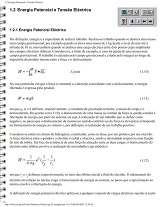 1.2 Energia Potencial e Tensão Eléctrica


     1.2 Energia Potencial e Tensão Eléctrica



     1.2.1 Energia Potencial Eléctrica

     Por definição, energia é a capacidade de realizar trabalho. Realiza-se trabalho quando se desloca uma massa
     num campo gravitacional, por exemplo quando se eleva uma massa de 1 kg desde o nível do mar até à
     altitude de 10 m, mas também quando se desloca uma carga eléctrica entre dois pontos cujas amplitudes
     dos campos eléctricos diferem. Considere-se, a título de exemplo, o caso da queda de uma massa num
     campo gravitacional. O trabalho é realizado pelo campo gravitacional e é dado pelo integral ao longo da
     trajectória do produto interno entre a força e o deslocamento,


                                                                     J, joule                           (1.10)


     No caso particular em que a força é constante e a direcção coincidente com o deslocamento, a energia
     libertada é expressa pelo produto


                                                                                                        (1.11)


     em que g, m e h definem, respectivamente, a constante de gravitação terrestre, a massa do corpo e o
     deslocamento. De acordo com (1.10), o deslocamento de uma massa no sentido da força (a queda) conduz à
     libertação de energia por parte do sistema, ou seja, à realização de um trabalho que se define como
     negativo, ao passo que o deslocamento da mesma no sentido contrário ao da força (a elevação) corresponde
     ao fornecimento de energia ao sistema e, por definição, à realização de um trabalho positivo.

     Considere-se então um átomo de hidrogénio, constituído, como se disse, por um protão e por um electrão.
     A força eléctrica entre o protão e o electrão é radial e atractiva, sendo a intensidade respectiva uma função
     do raio da órbita. Em face da existência de uma força de atracção entre as duas cargas, o deslocamento do
     electrão entre órbitas envolve a realização de um trabalho cujo módulo é



                                                                                                        (1.12)



     em que r e r definem, respectivamente, os raios das órbitas inicial e final do electrão. O afastamento do
                 i     f
     electrão em relação ao núcleo exige o fornecimento de energia ao sistema, ao passo que a aproximação ao
     núcleo envolve a libertação de energia.

     A definição de energia potencial eléctrica aplica-se a qualquer conjunto de cargas eléctricas sujeitas à acção


http://ltodi.est.ips.pt/lveriss/Sebenta_Online/cap_01/energia.htm (1 of 3)06-06-2005 12:39:56
 
