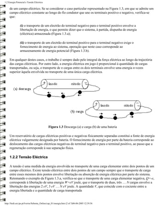 1.2 Energia Potencial e Tensão Eléctrica

     de um campo eléctrico. Se se considerar o caso particular representado na Figura 1.3, em que se admite um
     campo eléctrico constante ao longo do fio condutor que une os terminais positivo e negativo, verifica-se
     que:

                (i) o transporte de um electrão do terminal negativo para o terminal positivo envolve a
                libertação de energia, o que permite dizer que o sistema, à partida, dispunha de energia
                (eléctrica) armazenada (Figura 1.3.a);

                (ii) o transporte de um electrão do terminal positivo para o terminal negativo exige o
                fornecimento de energia ao sistema, operação que neste caso corresponde ao
                armazenamento de energia potencial (Figura 1.3.b).

     Em qualquer destes casos, o trabalho é sempre dado pelo integral da força eléctrica ao longo da trajectória
     das cargas eléctricas. Por outro lado, a energia eléctrica em jogo é proporcional à quantidade de cargas
     transportadas, ou seja, o transporte de n cargas entre os dois terminais envolve uma energia n-vezes
     superior àquela envolvida no transporte de uma única carga eléctrica.




                                              Figura 1.3 Descarga (a) e carga (b) de uma bateria

     Um reservatório de cargas eléctricas positivas e negativas fisicamente separadas constitui a fonte de energia
     eléctrica vulgarmente designada por bateria. O fornecimento de energia por parte da bateria corresponde ao
     deslocamento das cargas eléctricas negativas do terminal negativo para o terminal positivo, ao passo que a
     regeneração corresponde à sua separação física.

     1.2.2 Tensão Eléctrica

     A tensão é uma medida da energia envolvida no transporte de uma carga elementar entre dois pontos de um
     campo eléctrico. Existe tensão eléctrica entre dois pontos de um campo sempre que o transporte de carga
     entre esses mesmos dois pontos envolve libertação ou absorção de energia eléctrica por parte do sistema.
     Retomando o exemplo da Figura 1.3.a, verifica-se que o transporte de uma carga elementar negativa, Q=-e,
     corresponde à libertação de uma energia W=eV joule, que o transporte de duas, três … N cargas envolve a
     libertação das energias 2 eV, 3 eV … N eV joule. A quantidade V, que coincide com o cociente entre a
     energia libertada e a quantidade de carga transportada


http://ltodi.est.ips.pt/lveriss/Sebenta_Online/cap_01/energia.htm (2 of 3)06-06-2005 12:39:56
 
