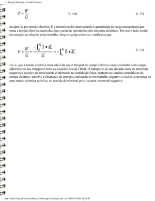1.2 Energia Potencial e Tensão Eléctrica




                                                                     V, volt                           (1.13)



     designa-se por tensão eléctrica. É a normalização relativamente à quantidade de carga transportada que
     torna a tensão eléctrica numa das duas variáveis operatórias dos circuitos eléctricos. Por outro lado, tendo
     em atenção as relações entre trabalho, força e campo eléctrico, verifica-se que



                                                                                                       (1.14)



     isto é, que a tensão eléctrica mais não é do que o integral do campo eléctrico experimentado pelas cargas
     eléctricas no seu transporte entre as posições inicial e final. O transporte de um electrão entre os terminais
     negativo e positivo de uma bateria é efectuado no sentido da força, portanto no sentido contrário ao do
     campo eléctrico, envolve a libertação de energia (realização de um trabalho negativo) e indica a presença de
     uma tensão eléctrica positiva, no sentido do terminal positivo para o terminal negativo.




http://ltodi.est.ips.pt/lveriss/Sebenta_Online/cap_01/energia.htm (3 of 3)06-06-2005 12:39:56
 