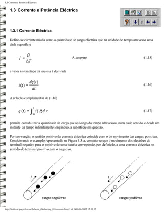 1.3 Corrente e Potência Eléctrica


     1.3 Corrente e Potência Eléctrica



     1.3.1 Corrente Eléctrica

     Define-se corrente média como a quantidade de carga eléctrica que na unidade de tempo atravessa uma
     dada superfície


                                                                     A, ampere                     (1.15)


     e valor instantâneo da mesma à derivada


                                                                                                   (1.16)


     A relação complementar de (1.16)


                                                                                                   (1.17)


     permite contabilizar a quantidade de carga que ao longo do tempo atravessou, num dado sentido e desde um
     instante de tempo infinitamente longínquo, a superfície em questão.

     Por convenção, o sentido positivo da corrente eléctrica coincide com o do movimento das cargas positivas.
     Considerando o exemplo representado na Figura 1.3.a, constata-se que o movimento dos electrões do
     terminal negativo para o positivo de uma bateria corresponde, por definição, a uma corrente eléctrica no
     sentido do terminal positivo para o negativo.




http://ltodi.est.ips.pt/lveriss/Sebenta_Online/cap_01/corrente.htm (1 of 3)06-06-2005 12:39:57
 