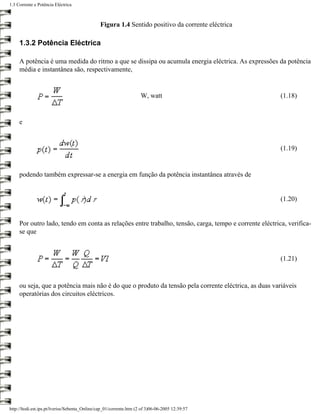 1.3 Corrente e Potência Eléctrica



                                               Figura 1.4 Sentido positivo da corrente eléctrica

     1.3.2 Potência Eléctrica

     A potência é uma medida do ritmo a que se dissipa ou acumula energia eléctrica. As expressões da potência
     média e instantânea são, respectivamente,


                                                                     W, watt                            (1.18)


     e


                                                                                                        (1.19)


     podendo também expressar-se a energia em função da potência instantânea através de


                                                                                                        (1.20)


     Por outro lado, tendo em conta as relações entre trabalho, tensão, carga, tempo e corrente eléctrica, verifica-
     se que



                                                                                                        (1.21)



     ou seja, que a potência mais não é do que o produto da tensão pela corrente eléctrica, as duas variáveis
     operatórias dos circuitos eléctricos.




http://ltodi.est.ips.pt/lveriss/Sebenta_Online/cap_01/corrente.htm (2 of 3)06-06-2005 12:39:57
 