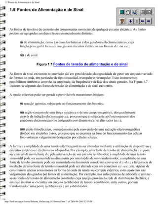 1.5 Fontes de Alimentação e de Sinal


     1.5 Fontes de Alimentação e de Sinal



     As fontes de tensão e de corrente são componentes essenciais de qualquer circuito eléctrico. As fontes
     podem ser agrupadas em duas classes essencialmente distintas:

                (i) de alimentação, como é o caso das baterias e dos geradores electromecânicos, cuja
                função principal é fornecer energia aos circuitos eléctricos nas formas d.c. ou a.c.;

                (ii) e de sinal.

                                  Figura 1.7 Fontes de tensão de alimentação e de sinal

     As fontes de sinal existentes no mercado são em geral dotadas da capacidade de gerar um conjunto variado
     de formas de onda, em particular de tipo sinusoidal, triangular e rectangular. Estes instrumentos
     possibilitam também o controlo da amplitude, da frequência e da fase dos sinais gerados. Na Figura 1.7
     ilustram-se algumas das fontes de tensão de alimentação e de sinal existentes.

     A tensão eléctrica pode ser gerada a partir de três mecanismos básicos:

                (i) reacção química, subjacente ao funcionamento das baterias;

                (ii) acção conjunta de uma força mecânica e de um campo magnético, designadamente
                através da indução electromagnética, processo que é subjacente ao funcionamento dos
                geradores electromecânicos designados por dínamo (d.c.) e alternador (a.c.);

                (iii) efeito fotoeléctrico, nomeadamente pela conversão de uma radiação electromagnética
                (fotões) em electrões livres, processo que se encontra na base do funcionamento das células
                foto-voltaicas vulgarmente designadas por células solares.

     A forma e a amplitude de uma tensão eléctrica podem ser alteradas mediante a utilização de dispositivos e
     circuitos eléctricos e electrónicos adequados. Por exemplo, uma fonte de tensão de alimentação a.c. pode
     ser convertida numa fonte d.c pela intervenção de um circuito rectificador; a amplitude de uma tensão
     sinusoidal pode ser aumentada ou diminuída por intermédio de um transformador; a amplitude de uma
     fonte de tensão constante pode ser aumentada ou diminuída usando um conversor d.c.-d.c.; a frequência de
     oscilação de uma fonte de tensão sinusoidal pode ser alterada com um conversor a.c.-a.c.; etc. Apesar de
     constituírem apenas conversores da forma de onda da tensão ou corrente eléctrica, estes aparelhos são
     vulgarmente designados por fontes de alimentação. Por exemplo, nas aulas práticas de laboratório utilizar-
     se-ão fontes de tensão de alimentação constantes cuja energia provém da rede de distribuição eléctrica, e
     em cujo interior se encontra um circuito rectificador de tensão, constituído, entre outros, por um
     transformador, uma ponte rectificadora e um estabilizador.



http://ltodi.est.ips.pt/lveriss/Sebenta_Online/cap_01/fontesal.htm (1 of 2)06-06-2005 12:39:58
 