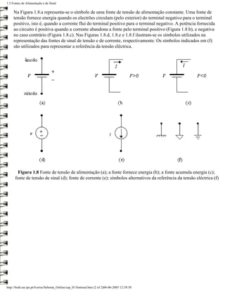 1.5 Fontes de Alimentação e de Sinal

     Na Figura 1.8.a representa-se o símbolo de uma fonte de tensão de alimentação constante. Uma fonte de
     tensão fornece energia quando os electrões circulam (pelo exterior) do terminal negativo para o terminal
     positivo, isto é, quando a corrente flui do terminal positivo para o terminal negativo. A potência fornecida
     ao circuito é positiva quando a corrente abandona a fonte pelo terminal positivo (Figura 1.8.b), e negativa
     no caso contrário (Figura 1.8.c). Nas Figuras 1.8.d, 1.8.e e 1.8.f ilustram-se os símbolos utilizados na
     representação das fontes de sinal de tensão e de corrente, respectivamente. Os símbolos indicados em (f)
     são utilizados para representar a referência da tensão eléctrica.




       Figura 1.8 Fonte de tensão de alimentação (a); a fonte fornece energia (b); a fonte acumula energia (c);
      fonte de tensão de sinal (d); fonte de corrente (e); símbolos alternativos da referência da tensão eléctrica (f)




http://ltodi.est.ips.pt/lveriss/Sebenta_Online/cap_01/fontesal.htm (2 of 2)06-06-2005 12:39:58
 