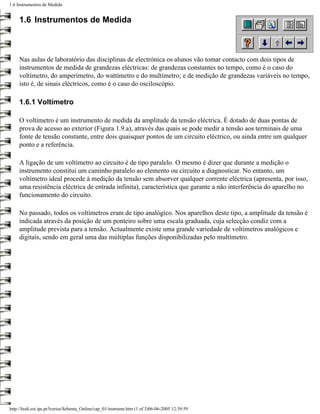 1.6 Instrumentos de Medida


     1.6 Instrumentos de Medida



     Nas aulas de laboratório das disciplinas de electrónica os alunos vão tomar contacto com dois tipos de
     instrumentos de medida de grandezas eléctricas: de grandezas constantes no tempo, como é o caso do
     voltímetro, do amperímetro, do wattímetro e do multímetro; e de medição de grandezas variáveis no tempo,
     isto é, de sinais eléctricos, como é o caso do osciloscópio.

     1.6.1 Voltímetro

     O voltímetro é um instrumento de medida da amplitude da tensão eléctrica. É dotado de duas pontas de
     prova de acesso ao exterior (Figura 1.9.a), através das quais se pode medir a tensão aos terminais de uma
     fonte de tensão constante, entre dois quaisquer pontos de um circuito eléctrico, ou ainda entre um qualquer
     ponto e a referência.

     A ligação de um voltímetro ao circuito é de tipo paralelo. O mesmo é dizer que durante a medição o
     instrumento constitui um caminho paralelo ao elemento ou circuito a diagnosticar. No entanto, um
     voltímetro ideal procede à medição da tensão sem absorver qualquer corrente eléctrica (apresenta, por isso,
     uma resistência eléctrica de entrada infinita), característica que garante a não interferência do aparelho no
     funcionamento do circuito.

     No passado, todos os voltímetros eram de tipo analógico. Nos aparelhos deste tipo, a amplitude da tensão é
     indicada através da posição de um ponteiro sobre uma escala graduada, cuja selecção condiz com a
     amplitude prevista para a tensão. Actualmente existe uma grande variedade de voltímetros analógicos e
     digitais, sendo em geral uma das múltiplas funções disponibilizadas pelo multímetro.




http://ltodi.est.ips.pt/lveriss/Sebenta_Online/cap_01/instrume.htm (1 of 3)06-06-2005 12:39:59
 