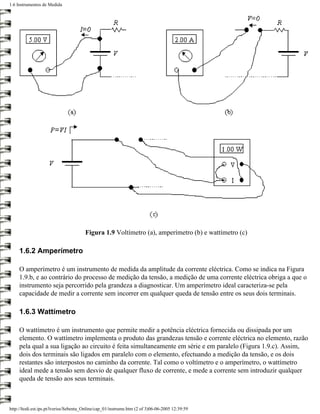 1.6 Instrumentos de Medida




                                       Figura 1.9 Voltímetro (a), amperímetro (b) e wattímetro (c)

     1.6.2 Amperímetro

     O amperímetro é um instrumento de medida da amplitude da corrente eléctrica. Como se indica na Figura
     1.9.b, e ao contrário do processo de medição da tensão, a medição de uma corrente eléctrica obriga a que o
     instrumento seja percorrido pela grandeza a diagnosticar. Um amperímetro ideal caracteriza-se pela
     capacidade de medir a corrente sem incorrer em qualquer queda de tensão entre os seus dois terminais.

     1.6.3 Wattímetro

     O wattímetro é um instrumento que permite medir a potência eléctrica fornecida ou dissipada por um
     elemento. O wattímetro implementa o produto das grandezas tensão e corrente eléctrica no elemento, razão
     pela qual a sua ligação ao circuito é feita simultaneamente em série e em paralelo (Figura 1.9.c). Assim,
     dois dos terminais são ligados em paralelo com o elemento, efectuando a medição da tensão, e os dois
     restantes são interpostos no caminho da corrente. Tal como o voltímetro e o amperímetro, o wattímetro
     ideal mede a tensão sem desvio de qualquer fluxo de corrente, e mede a corrente sem introduzir qualquer
     queda de tensão aos seus terminais.



http://ltodi.est.ips.pt/lveriss/Sebenta_Online/cap_01/instrume.htm (2 of 3)06-06-2005 12:39:59
 
