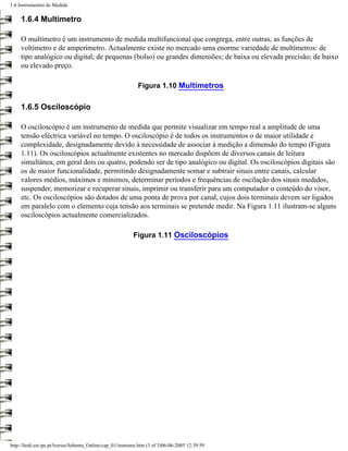 1.6 Instrumentos de Medida

     1.6.4 Multímetro

     O multímetro é um instrumento de medida multifuncional que congrega, entre outras, as funções de
     voltímetro e de amperímetro. Actualmente existe no mercado uma enorme variedade de multímetros: de
     tipo analógico ou digital; de pequenas (bolso) ou grandes dimensões; de baixa ou elevada precisão; de baixo
     ou elevado preço.

                                                             Figura 1.10 Multímetros

     1.6.5 Osciloscópio

     O osciloscópio é um instrumento de medida que permite visualizar em tempo real a amplitude de uma
     tensão eléctrica variável no tempo. O osciloscópio é de todos os instrumentos o de maior utilidade e
     complexidade, designadamente devido à necessidade de associar à medição a dimensão do tempo (Figura
     1.11). Os osciloscópios actualmente existentes no mercado dispõem de diversos canais de leitura
     simultânea, em geral dois ou quatro, podendo ser de tipo analógico ou digital. Os osciloscópios digitais são
     os de maior funcionalidade, permitindo designadamente somar e subtrair sinais entre canais, calcular
     valores médios, máximos e mínimos, determinar períodos e frequências de oscilação dos sinais medidos,
     suspender, memorizar e recuperar sinais, imprimir ou transferir para um computador o conteúdo do visor,
     etc. Os osciloscópios são dotados de uma ponta de prova por canal, cujos dois terminais devem ser ligados
     em paralelo com o elemento cuja tensão aos terminais se pretende medir. Na Figura 1.11 ilustram-se alguns
     osciloscópios actualmente comercializados.

                                                           Figura 1.11 Osciloscópios




http://ltodi.est.ips.pt/lveriss/Sebenta_Online/cap_01/instrume.htm (3 of 3)06-06-2005 12:39:59
 