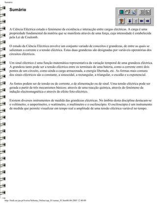 Sumário


     Sumário



     A Ciência Eléctrica estuda o fenómeno da existência e interacção entre cargas eléctricas. A carga é uma
     propriedade fundamental da matéria que se manifesta através de uma força, cuja intensidade é estabelecida
     pela Lei de Coulomb.

     O estudo da Ciência Eléctrica envolve um conjunto variado de conceitos e grandezas, de entre as quais se
     salientam a corrente e a tensão eléctrica. Estas duas grandezas são designadas por variáveis operatórias dos
     circuitos eléctricos.

     Um sinal eléctrico é uma função matemática representativa da variação temporal de uma grandeza eléctrica.
     A grandeza tanto pode ser a tensão eléctrica entre os terminais de uma bateria, como a corrente entre dois
     pontos de um circuito, como ainda a carga armazenada, a energia libertada, etc. As formas mais comuns
     dos sinais eléctricos são a constante, a sinusoidal, a rectangular, a triangular, o escalão e a exponencial.

     As fontes podem ser de tensão ou de corrente, e de alimentação ou de sinal. Uma tensão eléctrica pode ser
     gerada a partir de três mecanismos básicos: através de uma reacção química, através do fenómeno da
     indução electromagnética e através do efeito foto-eléctrico.

     Existem diversos instrumentos de medida das grandezas eléctricas. No âmbito desta disciplina destacam-se
     o voltímetro, o amperímetro, o wattímetro, o multímetro e o osciloscópio. O osciloscópio é um instrumento
     de medida que permite visualizar em tempo real a amplitude de uma tensão eléctrica variável no tempo.




http://ltodi.est.ips.pt/lveriss/Sebenta_Online/cap_01/sumar_01.htm06-06-2005 12:40:00
 
