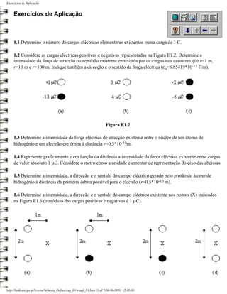 Exercícios de Aplicação


     Exercícios de Aplicação



     1.1 Determine o número de cargas eléctricas elementares existentes numa carga de 1 C.

     1.2 Considere as cargas eléctricas positivas e negativas representadas na Figura E1.2. Determine a
     intensidade da força de atracção ou repulsão existente entre cada par de cargas nos casos em que r=1 m,
     r=10 m e r=100 m. Indique também a direcção e o sentido da força eléctrica (εo=8.85419*10-12 F/m).




                                                                         Figura E1.2

     1.3 Determine a intensidade da força eléctrica de atracção existente entre o núcleo de um átomo de
     hidrogénio e um electrão em órbita à distância r=0.5*10-10m.

     1.4 Represente graficamente e em função da distância a intensidade da força eléctrica existente entre cargas
     de valor absoluto 1 µC. Considere o metro como a unidade elementar de representação do eixo das abcissas.

     1.5 Determine a intensidade, a direcção e o sentido do campo eléctrico gerado pelo protão do átomo de
     hidrogénio à distância da primeira órbita possível para o electrão (r=0.5*10-10 m).

     1.6 Determine a intensidade, a direcção e o sentido do campo eléctrico existente nos pontos (X) indicados
     na Figura E1.6 (o módulo das cargas positivas e negativas é 1 µC).




http://ltodi.est.ips.pt/lveriss/Sebenta_Online/cap_01/exapl_01.htm (1 of 3)06-06-2005 12:40:00
 