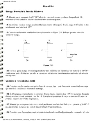 Exercícios de Aplicação


                                                                        Figura E.1.6

     Energia Potencial e Tensão Eléctrica

     1.7 Sabendo que o transporte de 625*1016 electrões entre dois pontos envolve a dissipação de 1 J,
     determine o valor da tensão eléctrica existente entre esses dois pontos.

     1.8 Determine o valor da energia eléctrica libertada durante o transporte de uma carga de 1 C entre os dois
     terminais de uma bateria de 12 V.

     1.9 Considere as fontes de tensão eléctrica representadas na Figura E1.9. Indique quais de entre elas
     fornecem energia.




                                                                         Figura E1.9

     1.10 Sabendo que a energia necessária para afastar para o infinito um electrão de um protão é de 1.6*10-18
     J, determine qual a distância a que eles se encontram inicialmente (admita as duas partículas inicialmente
     em repouso).

     Corrente e Potência Eléctrica

     1.11 Considere um fio condutor no qual o fluxo de corrente é de 1 mA. Determine a quantidade de carga
     que atravessa a sua secção na unidade de tempo.

     1.12 A diferença de potencial entre os terminais de uma bateria eléctrica é de 12 V. Se a energia dissipada
     durante um intervalo de tempo de 1 ms for 1 J, determine a quantidade de carga, a corrente eléctrica e a
     potência eléctrica envolvidas no processo.

     1.13 Sabendo que a carga que entra no terminal positivo de uma bateria é dada pela expressão q(t)=10*e-t
     µC, determine a expressão e o sentido da corrente eléctrica instantânea.

     1.14 Considere uma fonte cuja corrente e tensão instantânea fornecida são dadas pelas expressões i(t)=sin


http://ltodi.est.ips.pt/lveriss/Sebenta_Online/cap_01/exapl_01.htm (2 of 3)06-06-2005 12:40:00
 