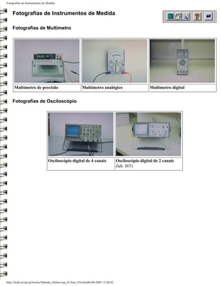 Fotografias de Instrumentos de Medida


    Fotografias de Instrumentos de Medida

    Fotografias de Multímetro




      Multímetro de precisão                                Multímetro analógico                          Multímetro digital


    Fotografias de Osciloscópio




                                 Osciloscópio digital de 4 canais                       Osciloscópio digital de 2 canais
                                                                                        (lab. IST)




http://ltodi.est.ips.pt/lveriss/Sebenta_Online/cap_01/foto_016.htm06-06-2005 12:40:02
 