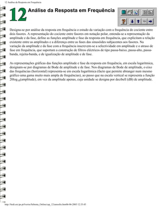 12 Análise da Resposta em Frequência


                        Análise da Resposta em Frequência


     Designa-se por análise da resposta em frequência o estudo da variação com a frequência do cociente entre
     dois fasores. A representação do cociente entre fasores em notação polar, entenda-se a representação da
     amplitude e da fase, define as funções amplitude e fase da resposta em frequência, que explicitam a relação
     existente entre as amplitudes e a diferença entre as fases das sinusóides subjacentes aos fasores. Na
     variação da amplitude e da fase com a frequência inscrevem-se a selectividade em amplitude e o atraso de
     fase em frequência, que suportam a construção de filtros eléctricos de tipo passa-baixo, passa-alto, passa-
     banda, rejeita-banda, e de igualização de amplitude e de fase.

     As representações gráficas das funções amplitude e fase da resposta em frequência, em escala logarítmica,
     designam-se por diagramas de Bode de amplitude e de fase. Nos diagramas de Bode de amplitude, o eixo
     das frequências (horizontal) representa-se em escala logarítmica (facto que permite abranger num mesmo
     gráfico uma gama muito mais ampla de frequências), ao passo que na escala vertical se representa a função
     20log10(amplitude), em vez da amplitude apenas, cuja unidade se designa por decibell (dB) de amplitude.




http://ltodi.est.ips.pt/lveriss/Sebenta_Online/cap_12/anresfre.htm06-06-2005 12:35:45
 