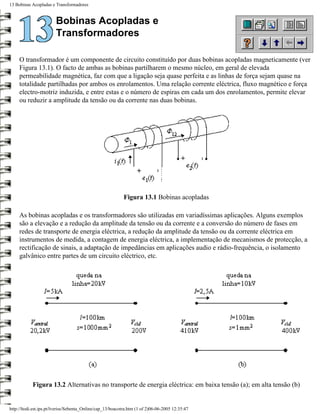 13 Bobinas Acopladas e Transformadores


                        Bobinas Acopladas e
                        Transformadores

     O transformador é um componente de circuito constituído por duas bobinas acopladas magneticamente (ver
     Figura 13.1). O facto de ambas as bobinas partilharem o mesmo núcleo, em geral de elevada
     permeabilidade magnética, faz com que a ligação seja quase perfeita e as linhas de força sejam quase na
     totalidade partilhadas por ambos os enrolamentos. Uma relação corrente eléctrica, fluxo magnético e força
     electro-motriz induzida, e entre estas e o número de espiras em cada um dos enrolamentos, permite elevar
     ou reduzir a amplitude da tensão ou da corrente nas duas bobinas.




                                                            Figura 13.1 Bobinas acopladas

     As bobinas acopladas e os transformadores são utilizadas em variadíssimas aplicações. Alguns exemplos
     são a elevação e a redução da amplitude da tensão ou da corrente e a conversão do número de fases em
     redes de transporte de energia eléctrica, a redução da amplitude da tensão ou da corrente eléctrica em
     instrumentos de medida, a contagem de energia eléctrica, a implementação de mecanismos de protecção, a
     rectificação de sinais, a adaptação de impedâncias em aplicações audio e rádio-frequência, o isolamento
     galvânico entre partes de um circuito eléctrico, etc.




            Figura 13.2 Alternativas no transporte de energia eléctrica: em baixa tensão (a); em alta tensão (b)


http://ltodi.est.ips.pt/lveriss/Sebenta_Online/cap_13/boacotra.htm (1 of 2)06-06-2005 12:35:47
 