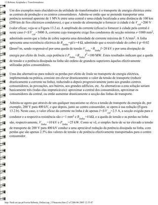 13 Bobinas Acopladas e Transformadores


     Um dos exemplos mais elucidativos da utilidade do transformador é o transporte de energia eléctrica entre
     as centrais de produção e os centros consumidores. Admita-se então que se pretende transportar uma
     potência nominal aparente de 1 MVA entre uma central e uma cidade localizada a uma distância de 100 km
     (200 km de fios eléctricos condutores), e que a tensão de alimentação a fornecer à cidade é de V =200 V
                                                                                                                                  cid
     (valor eficaz; veja-se a Figura 13.2.a). A amplitude da corrente (eficaz) a fornecer à cidade pela central é
     neste caso I=S/V =5000 A, corrente cujo transporte exige fios condutores de secção mínima s=1000 mm2,
                             cid
     admitindo assim que a linha de cobre suporta uma densidade de corrente máxima de 5 A/mm2. A linha
     apresenta uma resistência eléctrica de R   =ρl/s=4 Ω, admitindo que a resistividade do cobre é ρ=0.02
                                                             linha
     Ωmm2/m, sendo responsável por uma queda de tensão V                                   =R            I=20 kV e por uma dissipação de
                                                                                       linha     linha
                                                                                        2
     energia por efeito de Joule, cuja potência é P                       =R           I =100 MW. Estes resultados indicam que a queda
                                                                      linha    linha
     de tensão e a potência dissipada na linha são ordens de grandeza superiores àquelas efectivamente
     utilizadas pelos consumidores.

     Uma das alternativas para reduzir as perdas por efeito de Joule no transporte de energia eléctrica,
     implementada na prática, consiste em elevar drasticamente o valor da tensão de transporte (reduzir
     drasticamente a corrente na linha), reduzindo-a depois progressivamente junto aos grandes centros
     consumidores, às povoações, aos bairros, aos grandes edifícios, etc. As alternativas a esta solução seriam
     basicamente três (todas elas impraticáveis): aproximar a central dos consumidores, aproximar os
     consumidores da central, ou então aumentar drasticamente a secção das linhas de transporte.

     Admita-se agora que através de um qualquer mecanismo se eleva a tensão de transporte da energia de, por
     exemplo, 200 V para 400 kV, e que depois, junto ao centro consumidor, se opera à sua redução (Figura
     13.2.b). Neste caso, o valor eficaz da corrente na linha é de apenas I=S/V =2.5 A, a secção exigida para o
                                                                                                             cid
     condutor e a respectiva resistência são s=1                  mm2     eR         =4 kΩ, e a queda de tensão e as perdas na linha
                                                                               linha
     são, respectivamente, V                =10 kV e P               =25 kW. Como se vê, o simples facto de se ter elevado a tensão
                                      linha                  linha
     de transporte de 200 V para 400 kV conduz a uma apreciável redução da potência dissipada na linha, com
     perdas que são apenas 2.5% dos valores de tensão e de potência efectivamente transportados para o centro
     consumidor.




http://ltodi.est.ips.pt/lveriss/Sebenta_Online/cap_13/boacotra.htm (2 of 2)06-06-2005 12:35:47
 