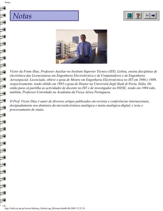 Notas




     Victor da Fonte Dias, Professor Auxiliar no Instituto Superior Técnico (IST), Lisboa, ensina disciplinas de
     electrónica das Licenciaturas em Engenharia Electrotécnica e de Computadores e de Engenharia
     Aeroespacial. Licenciado, obteve o grau de Mestre em Engenharia Electrotécnica no IST em 1986 e 1989,
     respectivamente, tendo obtido em 1993 o grau de Doutor na Università degli Studi di Pavia, Itália. De
     então para cá partilha as actividades de docente no IST e de investigador no INESC, tendo em 1994 sido,
     também, Professor Convidado na Academia da Força Aérea Portuguesa.

     O Prof. Victor Dias é autor de diversos artigos publicados em revistas e conferências internacionais,
     designadamente nos domínios da microelectrónica analógica e mista analógica-digital, e teste e
     processamento de sinais.




http://ltodi.est.ips.pt/lveriss/Sebenta_Online/cap_00/notas.htm06-06-2005 12:35:18
 
