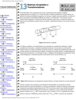 Sebenta Multimédia de Análise de Circuitos Eléctricos



                                                                   Bobinas Acopladas e
                                                                   Transformadores

                                                O transformador é um componente de circuito constituído por duas bobinas acopladas
                                                magneticamente (ver Figura 13.1). O facto de ambas as bobinas partilharem o mesmo núcleo, em
       Sebenta                                  geral de elevada permeabilidade magnética, faz com que a ligação seja quase perfeita e as linhas de
Multimédia                                      força sejam quase na totalidade partilhadas por ambos os enrolamentos. Uma relação corrente
         1 Grandezas                            eléctrica, fluxo magnético e força electro-motriz induzida, e entre estas e o número de espiras em
Eléctricas                                      cada um dos enrolamentos, permite elevar ou reduzir a amplitude da tensão ou da corrente nas duas
                                                bobinas.
         2 Componentes
Fundamentais dos
Circuitos Eléctricos
         3 Resistência
Eléctrica
         4 Leis de
Kirchhoff
         5 Métodos de
Análise Sistemática de
Circuitos
                                                                                                Figura 13.1 Bobinas acopladas
         6 Teoremas
Básicos dos Circuitos                           As bobinas acopladas e os transformadores são utilizadas em variadíssimas aplicações. Alguns
Eléctricos                                      exemplos são a elevação e a redução da amplitude da tensão ou da corrente e a conversão do
         7 Condensador e                        número de fases em redes de transporte de energia eléctrica, a redução da amplitude da tensão ou da
Capacidade Eléctrica                            corrente eléctrica em instrumentos de medida, a contagem de energia eléctrica, a implementação de
                                                mecanismos de protecção, a rectificação de sinais, a adaptação de impedâncias em aplicações audio
         8 Bobina e
                                                e rádio-frequência, o isolamento galvânico entre partes de um circuito eléctrico, etc.
Indutância
Electromagnética
         9 Análise de
Circuitos RC e RL de 1.ª
Ordem
        10 Análise de
Circuitos RC, RL e RLC
de 2.ª Ordem
        11 Impedância
Eléctrica
        12 Análise da
Resposta em Frequência
        13 Bobinas
                                                 Figura 13.2 Alternativas no transporte de energia eléctrica: em baixa tensão (a); em alta tensão (b)
Acopladas e
Transformadores
                                                Um dos exemplos mais elucidativos da utilidade do transformador é o transporte de energia
        14 Diportos                             eléctrica entre as centrais de produção e os centros consumidores. Admita-se então que se pretende
Eléctricos                                      transportar uma potência nominal aparente de 1 MVA entre uma central e uma cidade localizada a
        15 Amplificador                         uma distância de 100 km (200 km de fios eléctricos condutores), e que a tensão de alimentação a
Operacional                                     fornecer à cidade é de V =200 V (valor eficaz; veja-se a Figura 13.2.a). A amplitude da corrente
                                                                                 cid
        16 Transferidor de                      (eficaz) a fornecer à cidade pela central é neste caso I=S/V =5000 A, corrente cujo transporte
                                                                                                                      cid

   http://ltodi.est.ips.pt/lveriss/Sebenta_Online/cap_13/smace_13.htm (1 of 2)06-06-2005 12:35:48
 