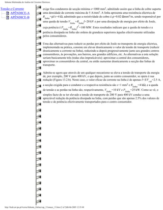 Sebenta Multimédia de Análise de Circuitos Eléctricos


Tensão e Corrente                              exige fios condutores de secção mínima s=1000 mm2, admitindo assim que a linha de cobre suporta
       APÊNDICE-A                              uma densidade de corrente máxima de 5 A/mm2. A linha apresenta uma resistência eléctrica de
       APÊNDICE-B                              R    =ρl/s=4 Ω, admitindo que a resistividade do cobre é ρ=0.02 Ωmm2/m, sendo responsável por
                                                 linha
                                               uma queda de tensão V                 =R            I=20 kV e por uma dissipação de energia por efeito de Joule,
                                                                               linha       linha
                                                                                          2
                                               cuja potência é P             =R        I =100 MW. Estes resultados indicam que a queda de tensão e a
                                                                       linha      linha
                                               potência dissipada na linha são ordens de grandeza superiores àquelas efectivamente utilizadas
                                               pelos consumidores.

                                               Uma das alternativas para reduzir as perdas por efeito de Joule no transporte de energia eléctrica,
                                               implementada na prática, consiste em elevar drasticamente o valor da tensão de transporte (reduzir
                                               drasticamente a corrente na linha), reduzindo-a depois progressivamente junto aos grandes centros
                                               consumidores, às povoações, aos bairros, aos grandes edifícios, etc. As alternativas a esta solução
                                               seriam basicamente três (todas elas impraticáveis): aproximar a central dos consumidores,
                                               aproximar os consumidores da central, ou então aumentar drasticamente a secção das linhas de
                                               transporte.

                                               Admita-se agora que através de um qualquer mecanismo se eleva a tensão de transporte da energia
                                               de, por exemplo, 200 V para 400 kV, e que depois, junto ao centro consumidor, se opera à sua
                                               redução (Figura 13.2.b). Neste caso, o valor eficaz da corrente na linha é de apenas I=S/V =2.5 A,
                                                                                                                                                                  cid
                                               a secção exigida para o condutor e a respectiva resistência são s=1 mm2 e R                                =4 kΩ, e a queda
                                                                                                                                                  linha
                                               de tensão e as perdas na linha são, respectivamente, V                        =10 kV e P       =25 kW. Como se vê, o
                                                                                                                     linha                linha
                                               simples facto de se ter elevado a tensão de transporte de 200 V para 400 kV conduz a uma
                                               apreciável redução da potência dissipada na linha, com perdas que são apenas 2.5% dos valores de
                                               tensão e de potência efectivamente transportados para o centro consumidor.




  http://ltodi.est.ips.pt/lveriss/Sebenta_Online/cap_13/smace_13.htm (2 of 2)06-06-2005 12:35:48
 