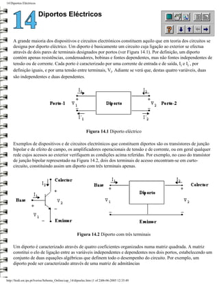 14 Diportos Eléctricos


                         Diportos Eléctricos


     A grande maioria dos dispositivos e circuitos electrónicos constituem aquilo que em teoria dos circuitos se
     designa por diporto eléctrico. Um diporto é basicamente um circuito cuja ligação ao exterior se efectua
     através de dois pares de terminais designados por portos (ver Figura 14.1). Por definição, um diporto
     contém apenas resistências, condensadores, bobinas e fontes dependentes, mas não fontes independentes de
     tensão ou de corrente. Cada porto é caracterizado por uma corrente de entrada e de saída, Ii e Ii´, por
     definição iguais, e por uma tensão entre terminais, Vi. Adiante se verá que, destas quatro variáveis, duas
     são independentes e duas dependentes.




                                                             Figura 14.1 Diporto eléctrico

     Exemplos de dispositivos e de circuitos electrónicos que constituem diportos são os transístores de junção
     bipolar e de efeito de campo, os amplificadores operacionais de tensão e de corrente, ou em geral qualquer
     rede cujos acessos ao exterior verifiquem as condições acima referidas. Por exemplo, no caso do transístor
     de junção bipolar representado na Figura 14.2, dois dos terminais de acesso encontram-se em curto-
     circuito, constituindo assim um diporto com três terminais apenas.




                                                      Figura 14.2 Diporto com três terminais

     Um diporto é caracterizado através de quatro coeficientes organizados numa matriz quadrada. A matriz
     constitui o elo de ligação entre as variáveis independentes e dependentes nos dois portos, estabelecendo um
     conjunto de duas equações algébricas que definem todo o desempenho do circuito. Por exemplo, um
     diporto pode ser caracterizado através de uma matriz de admitâncias


http://ltodi.est.ips.pt/lveriss/Sebenta_Online/cap_14/dipoelec.htm (1 of 2)06-06-2005 12:35:49
 