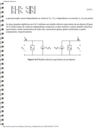 14 Diportos Eléctricos




                                                                                                     (14.1)



     a qual pressupõe serem independentes as variáveis V1 e V2 e dependentes as correntes I1 e I2 nos portos.

     As duas equações algébricas em (14.1) definem um modelo eléctrico equivalente de um diporto (Figura
     14.3). Outros pares de variáveis independentes conduzem a outras matrizes e outros modelos eléctricos
     equivalentes, sendo característica de todos eles o possuírem apenas quatro coeficientes e quatro
     componentes, respectivamente.




                                          Figura 14.3 Modelo eléctrico equivalente de um diporto




http://ltodi.est.ips.pt/lveriss/Sebenta_Online/cap_14/dipoelec.htm (2 of 2)06-06-2005 12:35:49
 