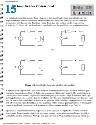 15 Aplificador Operacional


                        Amplificador Operacional


     Na parte final do capítulo anterior desenvolveram-se dois modelos eléctricos simplificados para os
     amplificadores de tensão e de corrente sem realimentação. Os modelos consideravam três elementos
     apenas: duas impedâncias, uma de entrada e outra de saída, e uma fonte de tensão ou de corrente
     dependente. Na Figura 15.1.a redesenha-se o modelo eléctrico do amplificador de tensão então obtido.




                                      Figura 15.1 Amplificador de tensão: não ideal (a) e ideal (b)

     A ligação de um amplificador a uma fonte de sinal e a uma carga envolve dois divisores de tensão que
     reduzem o ganho máximo obtenível. Referindo ao esquema eléctrico da Figura 15.1.b, verifica-se que a
     construção de uma cadeia de amplificação optimizada passa pelo recurso a amplificadores de tensão que
     gozem, pelo menos, das seguintes duas propriedades: impedância de entrada infinita, e impedância de saída
     nula. Se a estas duas propriedades se juntarem um ganho de tensão infinito, a não dependência do mesmo
     com a frequência e a possibilidade de aplicar na entrada e obter na saída quaisquer valores de tensão, então
     obtém-se aquilo que vulgarmente se designa por amplificador operacional ideal, ou AmpOp.

     Apesar deste conjunto idealizado de propriedades, é um facto que o AmpOp ideal constitui uma boa
     aproximação do desempenho eléctrico de uma vasta gama de circuitos integrados utilizados na prática.
     Com efeito, existem no mercado AmpOps cujo ganho ascende a 106, e cujas resistências de entrada e de


http://ltodi.est.ips.pt/lveriss/Sebenta_Online/cap_15/ampop.htm (1 of 2)06-06-2005 12:35:51
 