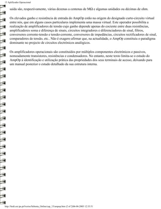 15 Aplificador Operacional

     saída são, respectivamente, várias dezenas a centenas de MΩ e algumas unidades ou décimas de ohm.

     Os elevados ganho e resistência de entrada do AmpOp estão na origem do designado curto-circuito virtual
     entre nós, que em alguns casos particulares implementa uma massa virtual. Este operador possibilita a
     realização de amplificadores de tensão cujo ganho depende apenas do cociente entre duas resistências,
     amplificadores soma e diferença de sinais, circuitos integradores e diferenciadores de sinal, filtros,
     conversores corrente-tensão e tensão-corrente, conversores de impedâncias, circuitos rectificadores de sinal,
     comparadores de tensão, etc.. Não é exagero afirmar que, na actualidade, o AmpOp constituiu o paradigma
     dominante no projecto de circuitos electrónicos analógicos.

     Os amplificadores operacionais são constituídos por múltiplos componentes electrónicos e passivos,
     nomeadamente transístores, resistências e condensadores. No entanto, neste texto limita-se o estudo do
     AmpOp à identificação e utilização prática das propriedades dos seus terminais de acesso, deixando para
     um manual posterior o estudo detalhado da sua estrutura interna.




http://ltodi.est.ips.pt/lveriss/Sebenta_Online/cap_15/ampop.htm (2 of 2)06-06-2005 12:35:51
 