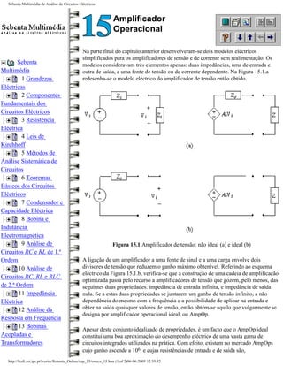 Sebenta Multimédia de Análise de Circuitos Eléctricos



                                                                  Amplificador
                                                                  Operacional

                                               Na parte final do capítulo anterior desenvolveram-se dois modelos eléctricos
                                               simplificados para os amplificadores de tensão e de corrente sem realimentação. Os
       Sebenta                                 modelos consideravam três elementos apenas: duas impedâncias, uma de entrada e
Multimédia                                     outra de saída, e uma fonte de tensão ou de corrente dependente. Na Figura 15.1.a
         1 Grandezas                           redesenha-se o modelo eléctrico do amplificador de tensão então obtido.
Eléctricas
         2 Componentes
Fundamentais dos
Circuitos Eléctricos
         3 Resistência
Eléctrica
         4 Leis de
Kirchhoff
         5 Métodos de
Análise Sistemática de
Circuitos
         6 Teoremas
Básicos dos Circuitos
Eléctricos
         7 Condensador e
Capacidade Eléctrica
         8 Bobina e
Indutância
Electromagnética
         9 Análise de                                             Figura 15.1 Amplificador de tensão: não ideal (a) e ideal (b)
Circuitos RC e RL de 1.ª
Ordem                                          A ligação de um amplificador a uma fonte de sinal e a uma carga envolve dois
        10 Análise de                          divisores de tensão que reduzem o ganho máximo obtenível. Referindo ao esquema
                                               eléctrico da Figura 15.1.b, verifica-se que a construção de uma cadeia de amplificação
Circuitos RC, RL e RLC
                                               optimizada passa pelo recurso a amplificadores de tensão que gozem, pelo menos, das
de 2.ª Ordem                                   seguintes duas propriedades: impedância de entrada infinita, e impedância de saída
        11 Impedância                          nula. Se a estas duas propriedades se juntarem um ganho de tensão infinito, a não
Eléctrica                                      dependência do mesmo com a frequência e a possibilidade de aplicar na entrada e
        12 Análise da                          obter na saída quaisquer valores de tensão, então obtém-se aquilo que vulgarmente se
                                               designa por amplificador operacional ideal, ou AmpOp.
Resposta em Frequência
        13 Bobinas
                                               Apesar deste conjunto idealizado de propriedades, é um facto que o AmpOp ideal
Acopladas e                                    constitui uma boa aproximação do desempenho eléctrico de uma vasta gama de
Transformadores                                circuitos integrados utilizados na prática. Com efeito, existem no mercado AmpOps
                                               cujo ganho ascende a 106, e cujas resistências de entrada e de saída são,
  http://ltodi.est.ips.pt/lveriss/Sebenta_Online/cap_15/smace_15.htm (1 of 2)06-06-2005 12:35:52
 