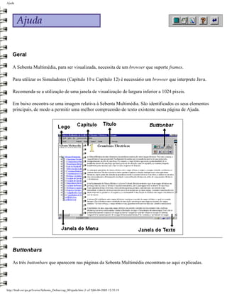 Ajuda




    Geral

    A Sebenta Multimédia, para ser visualizada, necessita de um browser que suporte frames.

    Para utilizar os Simuladores (Capítulo 10 e Capítulo 12) é necessário um browser que interprete Java.

    Recomenda-se a utilização de uma janela de visualização de largura inferior a 1024 pixeis.

    Em baixo encontra-se uma imagem relativa à Sebenta Multimédia. São identificados os seus elementos
    principais, de modo a permitir uma melhor compreensão do texto existente nesta página de Ajuda.




    Buttonbars

    As três buttonbars que aparecem nas páginas da Sebenta Multimédia encontram-se aqui explicadas.




http://ltodi.est.ips.pt/lveriss/Sebenta_Online/cap_00/ajuda.htm (1 of 5)06-06-2005 12:35:19
 
