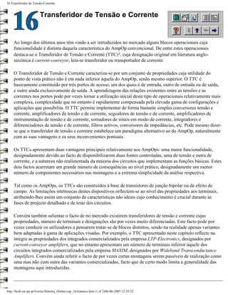 16 Transferidor de Tensão-Corrente


                        Transferidor de Tensão e Corrente


     Ao longo dos últimos anos têm vindo a ser introduzidos no mercado alguns blocos operacionais cuja
     funcionalidade é distinta daquela característica do AmpOp convencional. De entre estes operacionais
     destaca-se o Transferidor de Tensão e Corrente (TTC)1, cuja designação original em literatura anglo-
     saxónica é current-conveyor, leia-se transferidor ou transportador de corrente.

     O Transferidor de Tensão e Corrente caracteriza-se por um conjunto de propriedades cuja utilidade do
     ponto de vista prático não é em nada inferior àquela do AmpOp, senão mesmo superior. O TTC é
     basicamente constituído por três portos de acesso, um dos quais é de entrada, outro de entrada ou de saída,
     e outro ainda exclusivamente de saída. A aprendizagem das relações existentes entre as tensões e as
     correntes nos portos pode por vezes tornar a utilização inicial deste tipo de operacionais relativamente mais
     complexa, complexidade que no entanto é rapidamente compensada pela elevada gama de configurações e
     aplicações que possibilita. O TTC permite implementar de forma bastante simples conversores tensão e
     corrente, amplificadores de tensão e de corrente, seguidores de tensão e de corrente, amplificadores de
     instrumentação de tensão e de corrente, somadores de sinais em modo de corrente, integradores e
     diferenciadores de tensão e de corrente, filtros activos, conversores de impedâncias, etc. Pode mesmo dizer-
     se que o transferidor de tensão e corrente estabelece um paradigma alternativo ao do AmpOp, naturalmente
     com as suas vantagens e os seus inconvenientes pontuais.

     Os TTCs apresentam duas vantagens principais relativamente aos AmpOps: uma maior funcionalidade,
     designadamente devido ao facto de disponibilizarem duas fontes controladas, uma de tensão e outra de
     corrente, e a natureza não realimentada da maioria dos circuitos que implementam as funções básicas. Estes
     dois factos acarretam um grande número de consequências ao nível prático, designadamente um menor
     número de componentes necessários nas montagens e a extrema simplicidade da análise respectiva.

     Tal como os AmpOps, os TTCs são construídos à base de transístores de junção bipolar ou de efeito de
     campo. As limitações intrínsecas destes dispositivos reflectem-se ao nível das propriedades aos terminais,
     atribuindo-lhes assim um conjunto de características não ideais cujo conhecimento é crucial durante as
     fases de projecto detalhado e de teste dos circuitos.

     Convém também salientar o facto de no mercado existirem transferidores de tensão e corrente cujas
     propriedades, número de terminais e designações são por vezes muito diferenciadas. Este facto pode por
     vezes conduzir os utilizadores a pensarem tratar-se de blocos distintos, sendo na realidade apenas variantes
     bem adaptadas à gama de aplicações visadas. Por exemplo, o TTC apresentado neste capítulo reflecte na
     íntegra as propriedades dos integrados comercializados pela empresa LTP-Electronics, designados por
     current-conveyor amplifiers, que no entanto apresentam um número de terminais inferior àquele dos
     circuitos integrados comercializados pela empresa MAXIM, designados por Wideband Transconductance
     Amplifiers. Convém ainda referir o facto de por vezes certas montagens serem passíveis de realização como
     uma mas não com outra das variantes comercializadas, facto que de certo modo limita a generalidade das
     montagens aqui introduzidas.



http://ltodi.est.ips.pt/lveriss/Sebenta_Online/cap_16/tranteco.htm (1 of 2)06-06-2005 12:35:52
 