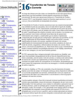 Sebenta Multimédia de Análise de Circuitos Eléctricos



                                                                  Transferidor de Tensão
                                                                  e Corrente

                                               Ao longo dos últimos anos têm vindo a ser introduzidos no mercado alguns blocos
                                               operacionais cuja funcionalidade é distinta daquela característica do AmpOp
       Sebenta                                 convencional. De entre estes operacionais destaca-se o Transferidor de Tensão e
Multimédia                                     Corrente (TTC)1, cuja designação original em literatura anglo-saxónica é current-
         1 Grandezas                           conveyor, leia-se transferidor ou transportador de corrente.
Eléctricas
         2 Componentes                         O Transferidor de Tensão e Corrente caracteriza-se por um conjunto de propriedades
Fundamentais dos                               cuja utilidade do ponto de vista prático não é em nada inferior àquela do AmpOp,
                                               senão mesmo superior. O TTC é basicamente constituído por três portos de acesso,
Circuitos Eléctricos                           um dos quais é de entrada, outro de entrada ou de saída, e outro ainda exclusivamente
         3 Resistência                         de saída. A aprendizagem das relações existentes entre as tensões e as correntes nos
Eléctrica                                      portos pode por vezes tornar a utilização inicial deste tipo de operacionais
         4 Leis de                             relativamente mais complexa, complexidade que no entanto é rapidamente
                                               compensada pela elevada gama de configurações e aplicações que possibilita. O TTC
Kirchhoff
                                               permite implementar de forma bastante simples conversores tensão e corrente,
         5 Métodos de                          amplificadores de tensão e de corrente, seguidores de tensão e de corrente,
Análise Sistemática de                         amplificadores de instrumentação de tensão e de corrente, somadores de sinais em
Circuitos                                      modo de corrente, integradores e diferenciadores de tensão e de corrente, filtros
         6 Teoremas                            activos, conversores de impedâncias, etc. Pode mesmo dizer-se que o transferidor de
                                               tensão e corrente estabelece um paradigma alternativo ao do AmpOp, naturalmente
Básicos dos Circuitos
                                               com as suas vantagens e os seus inconvenientes pontuais.
Eléctricos
         7 Condensador e                       Os TTCs apresentam duas vantagens principais relativamente aos AmpOps: uma
Capacidade Eléctrica                           maior funcionalidade, designadamente devido ao facto de disponibilizarem duas
         8 Bobina e                            fontes controladas, uma de tensão e outra de corrente, e a natureza não realimentada
Indutância                                     da maioria dos circuitos que implementam as funções básicas. Estes dois factos
                                               acarretam um grande número de consequências ao nível prático, designadamente um
Electromagnética
                                               menor número de componentes necessários nas montagens e a extrema simplicidade
         9 Análise de                          da análise respectiva.
Circuitos RC e RL de 1.ª
Ordem                                          Tal como os AmpOps, os TTCs são construídos à base de transístores de junção
        10 Análise de                          bipolar ou de efeito de campo. As limitações intrínsecas destes dispositivos reflectem-
Circuitos RC, RL e RLC                         se ao nível das propriedades aos terminais, atribuindo-lhes assim um conjunto de
                                               características não ideais cujo conhecimento é crucial durante as fases de projecto
de 2.ª Ordem                                   detalhado e de teste dos circuitos.
        11 Impedância
Eléctrica                                      Convém também salientar o facto de no mercado existirem transferidores de tensão e
        12 Análise da                          corrente cujas propriedades, número de terminais e designações são por vezes muito
Resposta em Frequência                         diferenciadas. Este facto pode por vezes conduzir os utilizadores a pensarem tratar-se
        13 Bobinas                             de blocos distintos, sendo na realidade apenas variantes bem adaptadas à gama de
                                               aplicações visadas. Por exemplo, o TTC apresentado neste capítulo reflecte na íntegra
Acopladas e                                    as propriedades dos integrados comercializados pela empresa LTP-Electronics,
Transformadores                                designados por current-conveyor amplifiers, que no entanto apresentam um número
                                               de terminais inferior àquele dos circuitos integrados comercializados pela empresa
  http://ltodi.est.ips.pt/lveriss/Sebenta_Online/cap_16/smace_16.htm (1 of 2)06-06-2005 12:35:53
 