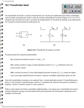 16.1 Transferidor Ideal


     16.1 Transferidor Ideal



     Um transferidor de tensão e corrente é basicamente um circuito que implementa duas fontes controladas,
     uma de tensão controlada por tensão e outra de corrente controlada por corrente (Figura 16.1). Um TTC é
     composto por três portos de acesso: um porto de entrada (porto-Y), um porto de entrada ou de saída (porto-
     X) e um porto exclusivamente de saída (porto-Z).




                                                 Figura 16.1 Transferidor de tensão e corrente

     Os portos gozam das seguintes propriedades:

                (i) a corrente de entrada no porto-Y é nula, i =0;
                                                                              y


                (ii) a tensão no porto-X segue a tensão aplicada no porto-Y (v =v ), definindo assim um
                                                                                        x   y
                curto-circuito virtual;

                (iii) a corrente no porto-Z é uma cópia daquela presente no porto-X (i =i ), sendo em alguns
                                                                                                z   x
                casos uma cópia amplificada por um factor k superior à unidade, tipicamente quatro ou oito.

     Estas três propriedades resumem-se na seguinte frase: a tensão aplicada ao porto-Y é transferida para o
     porto-X, cuja corrente é transferida para o porto-Z. A sequência de controlo entre portos é, portanto, a
     seguinte: o porto-Y controla o porto-X e este o porto-Z.

     Dado o maior número de fontes controladas implementadas, é de esperar que o transferidor de tensão e
     corrente transporte consigo um maior potencial de processamento de sinal quando comparado com o
     AmpOp convencional.




http://ltodi.est.ips.pt/lveriss/Sebenta_Online/cap_16/tranfeid.htm06-06-2005 12:35:54
 