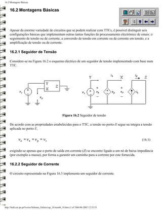 16.2 Montagens Básicas


     16.2 Montagens Básicas



     Apesar da enorme variedade de circuitos que se podem realizar com TTCs, é possível distinguir seis
     configurações básicas que implementam outras tantas funções do processamento electrónico de sinais: o
     seguimento de tensão ou de corrente, a conversão de tensão em corrente ou de corrente em tensão, e a
     amplificação de tensão ou de corrente.

     16.2.1 Seguidor de Tensão

     Considere-se na Figura 16.2 o esquema eléctrico de um seguidor de tensão implementado com base num
     TTC.




                                                          Figura 16.2 Seguidor de tensão

     De acordo com as propriedades estabelecidas para o TTC, a tensão no porto-X segue na íntegra a tensão
     aplicada no porto-Y,


                                                                                                   (16.1)


     exigindo-se apenas que o porto de saída em corrente (Z) se encontre ligado a um nó de baixa impedância
     (por exemplo a massa), por forma a garantir um caminho para a corrente por este fornecida.

     16.2.2 Seguidor de Corrente

     O circuito representado na Figura 16.3 implementa um seguidor de corrente.




http://ltodi.est.ips.pt/lveriss/Sebenta_Online/cap_16/montb_16.htm (1 of 5)06-06-2005 12:35:55
 