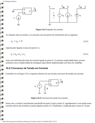 16.2 Montagens Básicas




                                                         Figura 16.3 Seguidor de corrente

     As relações entre as tensões e as correntes nos três portos do transferidor são as seguintes:


                                                                                                      (16.2)


     imposta pela ligação à massa do porto-Y, e


                                                                                                      (16.3)


     neste caso definida pela fonte de corrente ligada ao porto-X. A extrema simplicidade deste circuito
     contrasta com a complexidade da montagem equivalente implementado com base em AmpOps.

     16.2.3 Conversor de Tensão em Corrente

     Considere-se na Figura 16.4 o esquema eléctrico de um circuito conversor de tensão em corrente.




                                                 Figura 16.4 Conversor de tensão em corrente

     Neste caso, a tensão é inicialmente transferida do porto-Y para o porto-X, seguidamente é convertida numa
     corrente através da resistência externa ligada ao porto-X e, finalmente, é replicada para o porto-Z. Assim,




http://ltodi.est.ips.pt/lveriss/Sebenta_Online/cap_16/montb_16.htm (2 of 5)06-06-2005 12:35:55
 