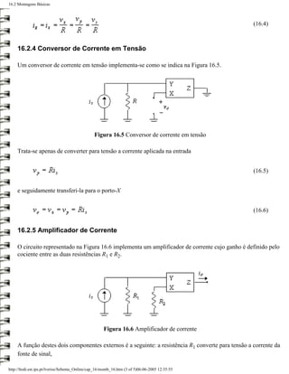 16.2 Montagens Básicas



                                                                                                     (16.4)



     16.2.4 Conversor de Corrente em Tensão

     Um conversor de corrente em tensão implementa-se como se indica na Figura 16.5.




                                                 Figura 16.5 Conversor de corrente em tensão

     Trata-se apenas de converter para tensão a corrente aplicada na entrada


                                                                                                     (16.5)


     e seguidamente transferi-la para o porto-X


                                                                                                     (16.6)


     16.2.5 Amplificador de Corrente

     O circuito representado na Figura 16.6 implementa um amplificador de corrente cujo ganho é definido pelo
     cociente entre as duas resistências R1 e R2.




                                                      Figura 16.6 Amplificador de corrente

     A função destes dois componentes externos é a seguinte: a resistência R1 converte para tensão a corrente da
     fonte de sinal,

http://ltodi.est.ips.pt/lveriss/Sebenta_Online/cap_16/montb_16.htm (3 of 5)06-06-2005 12:35:55
 
