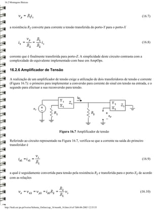 16.2 Montagens Básicas




                                                                                                         (16.7)


     a resistência R2 converte para corrente a tensão transferida do porto-Y para o porto-X



                                                                                                         (16.8)



     corrente que é finalmente transferida para porto-Z. A simplicidade deste circuito contrasta com a
     complexidade do equivalente implementado com base em AmpOps.

     16.2.6 Amplificador de Tensão

     A realização de um amplificador de tensão exige a utilização de dois transferidores de tensão e corrente
     (Figura 16.7): o primeiro para implementar a conversão para corrente do sinal em tensão na entrada, e o
     segundo para efectuar a sua reconversão para tensão.




                                                       Figura 16.7 Amplificador de tensão

     Referindo ao circuito representado na Figura 16.7, verifica-se que a corrente na saída do primeiro
     transferidor é



                                                                                                         (16.9)



     a qual é seguidamente convertida para tensão pela resistência R2 e transferida para o porto-X2 de acordo
     com as relações



                                                                                                    (16.10)



http://ltodi.est.ips.pt/lveriss/Sebenta_Online/cap_16/montb_16.htm (4 of 5)06-06-2005 12:35:55
 
