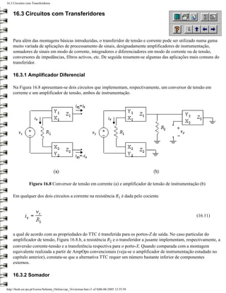 16.3 Circuitos com Transferidores


     16.3 Circuitos com Transferidores



     Para além das montagens básicas introduzidas, o transferidor de tensão e corrente pode ser utilizado numa gama
     muito variada de aplicações de processamento de sinais, designadamente amplificadores de instrumentação,
     somadores de sinais em modo de corrente, integradores e diferenciadores em modo de corrente ou de tensão,
     conversores de impedâncias, filtros activos, etc. De seguida resumem-se algumas das aplicações mais comuns do
     transferidor.

     16.3.1 Amplificador Diferencial

     Na Figura 16.8 apresentam-se dois circuitos que implementam, respectivamente, um conversor de tensão em
     corrente e um amplificador de tensão, ambos de instrumentação.




                 Figura 16.8 Conversor de tensão em corrente (a) e amplificador de tensão de instrumentação (b)

     Em qualquer dos dois circuitos a corrente na resistência R1 é dada pelo cociente



                                                                                                          (16.11)



     a qual de acordo com as propriedades do TTC é transferida para os portos-Z de saída. No caso particular do
     amplificador de tensão, Figura 16.8.b, a resistência R2 e o transferidor a jusante implementam, respectivamente, a
     conversão corrente-tensão e a transferência respectiva para o porto-X. Quando comparada com a montagem
     equivalente realizada a partir de AmpOps convencionais (veja-se o amplificador de instrumentação estudado no
     capítulo anterior), constata-se que a alternativa TTC requer um número bastante inferior de componentes
     externos.

     16.3.2 Somador

http://ltodi.est.ips.pt/lveriss/Sebenta_Online/cap_16/circtran.htm (1 of 8)06-06-2005 12:35:58
 