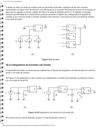 16.3 Circuitos com Transferidores



     A adição de sinais em modo de corrente pode ser efectuada recorrendo a qualquer um dos dois circuitos
     representados na Figura 16.9. No primeiro caso adicionam-se as correntes directamente no porto-X de entrada, ao
     passo que no segundo se efectua a adição dos fluxos de saída de múltiplos portos-Z. As ligações a tracejado
     indicam a possibilidade de os transferidores poderem encontrar-se ligados nas configurações de seguidor de
     corrente ou de conversor tensão e corrente, podendo assim efectuar a soma mista de sinais em modo de corrente
     e em modo de tensão.




                                                                       Figura 16.9 Somador

     16.3.3 Integradores de Corrente e de Tensão

     O transferidor de tensão e corrente permite implementar as funções de integração e de diferenciação em modo de
     tensão e em modo de corrente.

     Na Figura 16.10 representam-se dois circuitos que implementam as funções de integração em modo de corrente
     (a) e em modo de tensão (b).




                                              Figura 16.10 Integradores de corrente (a) e de tensão (b)

     No circuito em (a), a tensão aplicada no porto-Y é transferida para o porto-X,


http://ltodi.est.ips.pt/lveriss/Sebenta_Online/cap_16/circtran.htm (2 of 8)06-06-2005 12:35:58
 