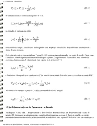 16.3 Circuitos com Transferidores



                                                                                                        (16.12)


     de onde resultam as correntes nos portos-X e -Z


                                                                                                        (16.13)


     na notação de Laplace, ou então



                                                                                                        (16.14)



     no domínio do tempo. Ao contrário do integrador com AmpOps, este circuito disponibiliza o resultado sob a
     forma de uma corrente.

     O circuito alternativo representado na Figura 16.10.b implementa um integrador em modo de tensão. Neste caso,
     a tensão na entrada é primeiramente transferida para o porto-X; seguidamente é convertida para o modo de
     corrente pela resistência R e transferida para o porto-Z do primeiro TTC


                                                                                                        (16.15)


     e finalmente é integrada pelo condensador (C) e transferida no modo de tensão para o porto-X do segundo TTC,


                                                                                                       (16.16)


     No domínio do tempo a expressão (16.16) corresponde à relação integral



                                                                                                        (16.17)



     16.3.4 Diferenciadores de Corrente e de Tensão

     Nas Figuras 16.11.a e 16.11.b representam-se dois circuitos diferenciadores, um de corrente, (a), e outro de
     tensão, (b). Considere-se primeiramente o circuito diferenciador de corrente. O fluxo do sinal é o seguinte:
     conversão da corrente em tensão pela resistência R; transferência para o porto-X derivação com conversão para o


http://ltodi.est.ips.pt/lveriss/Sebenta_Online/cap_16/circtran.htm (3 of 8)06-06-2005 12:35:58
 