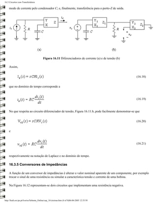 16.3 Circuitos com Transferidores

     modo de corrente pelo condensador C; e, finalmente, transferência para o porto-Z de saída.




                                           Figura 16.11 Diferenciadores de corrente (a) e de tensão (b)

     Assim,


                                                                                                          (16.18)


     que no domínio do tempo corresponde a


                                                                                                          (16.19)


     No que respeita ao circuito diferenciador de tensão, Figura 16.11.b, pode facilmente demonstrar-se que


                                                                                                          (16.20)


     e


                                                                                                          (16.21)


     respectivamente na notação de Laplace e no domínio do tempo.

     16.3.5 Conversores de Impedâncias

     A função de um conversor de impedâncias é alterar o valor nominal aparente de um componente, por exemplo
     trocar o sinal de uma resistência ou simular a característica tensão e corrente de uma bobina.

     Na Figura 16.12 representam-se dois circuitos que implementam uma resistência negativa.



http://ltodi.est.ips.pt/lveriss/Sebenta_Online/cap_16/circtran.htm (4 of 8)06-06-2005 12:35:58
 
