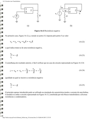 16.3 Circuitos com Transferidores




                                                              Figura 16.12 Resistência negativa

     No primeiro caso, Figura 16.12.a, a tensão no porto-X é imposta pelo porto-Y ao valor


                                                                                                          (16.22)


     a qual indica tratar-se de uma resistência negativa,



                                                                                                          (16.23)



     À semelhança do resultado anterior, é fácil verificar que no caso do circuito representado na Figura 16.12.b



                                                                                                          (16.24)



     igualdade na qual se inscreve a resistência negativa


                                                                                                          (16.25)


     O princípio apenas introduzido pode ser utilizado na simulação da característica tensão e corrente de uma bobina.
     Considere-se então o circuito representado na Figura 16.13, constituído por três blocos transferidores e diversas
     resistências e condensadores.




http://ltodi.est.ips.pt/lveriss/Sebenta_Online/cap_16/circtran.htm (5 of 8)06-06-2005 12:35:58
 