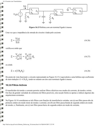 16.3 Circuitos com Transferidores




                                                Figura 16.13 Bobina com um terminal ligado à massa

     Uma vez que a impedância de entrada do circuito é dada pelo cociente



                                                                                                          (16.26)



     verifica-se então que



                                                                                                          (16.27)



     ou ainda


                                                                                                          (16.28)


     Do ponto de vista funcional, o circuito representado na Figura 16.13 é equivalente a uma bobina cujo coeficiente
     de auto-indução é L=CR1R2, tendo no entanto um dos seus terminais ligado à massa.

     16.3.6 Filtros Activos

     O transferidor de tensão e corrente permite realizar filtros eléctricos nos modos de corrente, de tensão e misto.
     Em face da grande variedade de estruturas de filtros possíveis, esta secção limita-se apenas a indicar algumas das
     arquitecturas existentes.

     Na Figura 16.14 consideram-se três filtros com funções de transferência variadas: em (a) um filtro passa-alto de
     primeira ordem em modo misto de tensão e corrente; em (b) um filtro passa-banda de segunda ordem em modo
     de tensão; e, finalmente, em (c) um filtro passa-baixo de segunda ordem em modo de corrente.




http://ltodi.est.ips.pt/lveriss/Sebenta_Online/cap_16/circtran.htm (6 of 8)06-06-2005 12:35:58
 