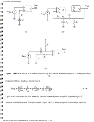 16.3 Circuitos com Transferidores




     Figura 16.14 Filtros activos de 1.ª ordem passa-alto (a), de 2.ª ordem passa-banda (b) e de 2.ª ordem passa-baixo
                                                             (c)

     No primeiro filtro a função de transferência é



                                                                                                         (16.29)



     a qual indica tratar-se de um filtro passa-alto com um zero na origem e um pólo à frequência ω =1/RC.
                                                                                                   p


     A função de transferência do filtro passa-banda (Figura 16.13.b) obtém-se a partir do sistema de equações




http://ltodi.est.ips.pt/lveriss/Sebenta_Online/cap_16/circtran.htm (7 of 8)06-06-2005 12:35:58
 
