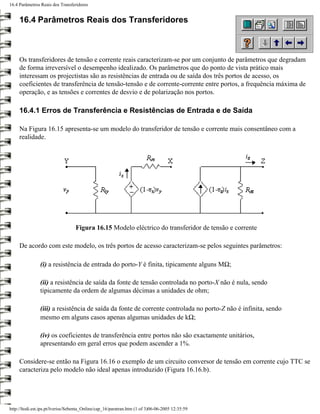 16.4 Parâmetros Reais dos Transferidores


     16.4 Parâmetros Reais dos Transferidores



     Os transferidores de tensão e corrente reais caracterizam-se por um conjunto de parâmetros que degradam
     de forma irreversível o desempenho idealizado. Os parâmetros que do ponto de vista prático mais
     interessam os projectistas são as resistências de entrada ou de saída dos três portos de acesso, os
     coeficientes de transferência de tensão-tensão e de corrente-corrente entre portos, a frequência máxima de
     operação, e as tensões e correntes de desvio e de polarização nos portos.

     16.4.1 Erros de Transferência e Resistências de Entrada e de Saída

     Na Figura 16.15 apresenta-se um modelo do transferidor de tensão e corrente mais consentâneo com a
     realidade.




                                  Figura 16.15 Modelo eléctrico do transferidor de tensão e corrente

     De acordo com este modelo, os três portos de acesso caracterizam-se pelos seguintes parâmetros:

                (i) a resistência de entrada do porto-Y é finita, tipicamente alguns MΩ;

                (ii) a resistência de saída da fonte de tensão controlada no porto-X não é nula, sendo
                tipicamente da ordem de algumas décimas a unidades de ohm;

                (iii) a resistência de saída da fonte de corrente controlada no porto-Z não é infinita, sendo
                mesmo em alguns casos apenas algumas unidades de kΩ;

                (iv) os coeficientes de transferência entre portos não são exactamente unitários,
                apresentando em geral erros que podem ascender a 1%.

     Considere-se então na Figura 16.16 o exemplo de um circuito conversor de tensão em corrente cujo TTC se
     caracteriza pelo modelo não ideal apenas introduzido (Figura 16.16.b).




http://ltodi.est.ips.pt/lveriss/Sebenta_Online/cap_16/paratran.htm (1 of 3)06-06-2005 12:35:59
 