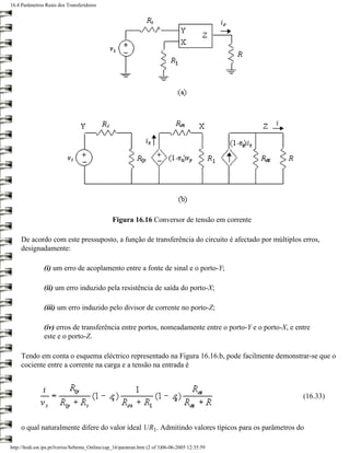 16.4 Parâmetros Reais dos Transferidores




                                                 Figura 16.16 Conversor de tensão em corrente

     De acordo com este pressuposto, a função de transferência do circuito é afectado por múltiplos erros,
     designadamente:

                (i) um erro de acoplamento entre a fonte de sinal e o porto-Y;

                (ii) um erro induzido pela resistência de saída do porto-X;

                (iii) um erro induzido pelo divisor de corrente no porto-Z;

                (iv) erros de transferência entre portos, nomeadamente entre o porto-Y e o porto-X, e entre
                este e o porto-Z.

     Tendo em conta o esquema eléctrico representado na Figura 16.16.b, pode facilmente demonstrar-se que o
     cociente entre a corrente na carga e a tensão na entrada é



                                                                                                        (16.33)



     o qual naturalmente difere do valor ideal 1/R1. Admitindo valores típicos para os parâmetros do

http://ltodi.est.ips.pt/lveriss/Sebenta_Online/cap_16/paratran.htm (2 of 3)06-06-2005 12:35:59
 