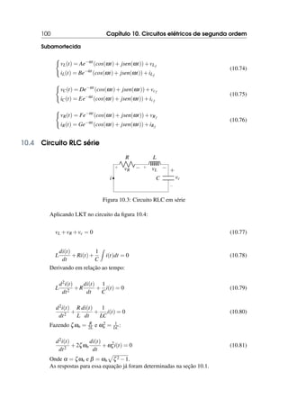 100 Capítulo 10. Circuitos elétricos de segunda ordem
Subamortecida
(
vL(t) = Ae−αt
(cos(ωt)+ jsen(ωt))+vLf
iL(t) = Be−αt
(cos(ωt)+ jsen(ωt))+iLf
(10.74)
(
vC(t) = De−αt
(cos(ωt)+ jsen(ωt))+vcf
iC(t) = Ee−αt
(cos(ωt)+ jsen(ωt))+icf
(10.75)
(
vR(t) = Fe−αt
(cos(ωt)+ jsen(ωt))+vRf
iR(t) = Ge−αt
(cos(ωt)+ jsen(ωt))+iRf
(10.76)
10.4 Circuito RLC série
R
+ −
vR
L
+ −
vL
i C
−
+
vc
Figura 10.3: Circuito RLC em série
Aplicando LKT no circuito da figura 10.4:
vL +vR +vc = 0 (10.77)
L
di(t)
dt
+Ri(t)+
1
C
Z
i(t)dt = 0 (10.78)
Derivando em relação ao tempo:
L
d2i(t)
dt2
+R
di(t)
dt
+
1
C
i(t) = 0 (10.79)
d2i(t)
dt2
+
R
L
di(t)
dt
+
1
LC
i(t) = 0 (10.80)
Fazendo ζωn = R
2L e ω2
n = 1
LC :
d2i(t)
dt2
+2ζωn
di(t)
dt
+ω2
n i(t) = 0 (10.81)
Onde α = ζωn e β = ωn
p
ζ2 −1.
As respostas para essa equação já foram determinadas na seção 10.1.
 