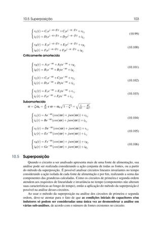 10.5 Superposição 103
(
vL(t) = C1e(−α+β)t
+C2e(−α−β)t
+vLf
iL(t) = D1e(−α+β)t
+D2e(−α−β)t
+iLf
(10.99)
(
vR(t) = E1e(−α+β)t
+E2e(−α−β)t
+vRf
iR(t) = F1e(−α+β)t
+F2e(−α−β)t
+iRf
(10.100)
Criticamente amortecida
(
vR(t) = A1e−αt
+A2te−αt
+vRf
iR(t) = B1e−αt
+B2te−αt
+iRf
(10.101)
(
vL(t) = C1e−αt
+C2te−αt
+vLf
iL(t) = D1e−αt
+D2te−αt
+iLf
(10.102)
(
vC(t) = E1e−αt
+E2te−αt
+vcf
iC(t) = F1e−αt
+F2te−αt
+icf
(10.103)
Subamortecida
α = ζωn = R
2L e ω = ωn
p
1−ζ2 =
q
1
LC − R2
4L2
(
vL(t) = Ae−αt
(cos(ωt)+ jsen(ωt))+vLf
iL(t) = Be−αt
(cos(ωt)+ jsen(ωt))+iLf
(10.104)
(
vC(t) = De−αt
(cos(ωt)+ jsen(ωt))+vcf
iC(t) = Ee−αt
(cos(ωt)+ jsen(ωt))+icf
(10.105)
(
vR(t) = Fe−αt
(cos(ωt)+ jsen(ωt))+vRf
iR(t) = Ge−αt
(cos(ωt)+ jsen(ωt))+iRf
(10.106)
10.5 Superposição
Quando o circuito a ser analisado apresenta mais de uma fonte de alimentação, sua
análise pode ser realizada considerando a ação conjunta de todas as fontes, ou a partir
do método da superposição. É possível analisar circuitos lineares invariantes no tempo
considerando a ação isolada de cada fonte de alimentação e por fim, realizando a soma das
componentes das grandezas calculadas. Como os circuitos de primeira e segunda ordem
atendem aos requisitos de linearidade e invariância no tempo (componentes não alteram
suas características ao longo do tempo), então a aplicação do método da superposição é
possível na análise desses circuitos.
Ao usar o método da superposição na análise dos circuitos de primeira e segunda
ordem, deve-se atentar para o fato de que as condições iniciais de capacitores e/ou
indutores só podem ser consideradas uma única vez ao desmembrar a análise em
várias sub-análises, de acordo com o número de fontes existentes no circuito.
 